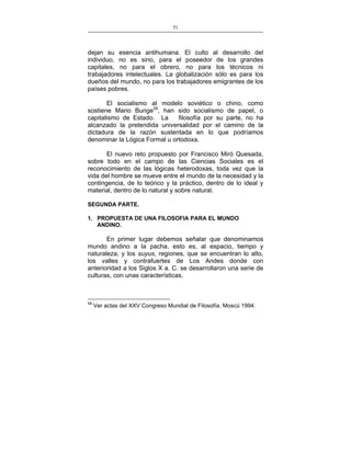 51
___________________________________________________

dejan su esencia antihumana. El culto al desarrollo del
individuo, no es sino, para el poseedor de los grandes
capitales, no para el obrero, no para los técnicos ni
trabajadores intelectuales. La globalización sólo es para los
dueños del mundo, no para los trabajadores emigrantes de los
países pobres.
El socialismo al modelo soviético o chino, como
sostiene Mario Bunge59, han sido socialismo de papel, o
capitalismo de Estado. La
filosofía por su parte, no ha
alcanzado la pretendida universalidad por el camino de la
dictadura de la razón sustentada en lo que podríamos
denominar la Lógica Formal u ortodoxa.
El nuevo reto propuesto por Francisco Miró Quesada,
sobre todo en el campo de las Ciencias Sociales es el
reconocimiento de las lógicas heterodoxas, toda vez que la
vida del hombre se mueve entre el mundo de la necesidad y la
contingencia, de lo teórico y la práctico, dentro de lo ideal y
material, dentro de lo natural y sobre natural.
SEGUNDA PARTE.
1. PROPUESTA DE UNA FILOSOFIA PARA EL MUNDO
ANDINO.

En primer lugar debemos señalar que denominamos
mundo andino a la pacha, esto es, al espacio, tiempo y
naturaleza, y los suyus, regiones, que se encuentran lo alto,
los valles y contrafuertes de Los Andes donde con
anterioridad a los Siglos X a. C. se desarrollaron una serie de
culturas, con unas características.

59

Ver actas del XXV Congreso Mundial de Filosofía. Moscú 1994.

 