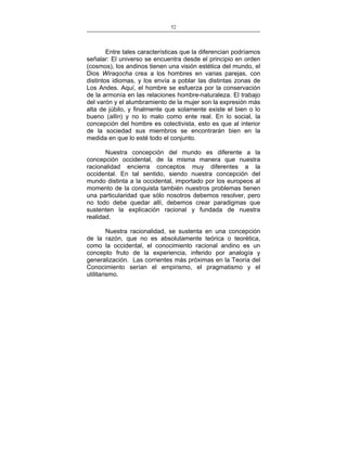 52
___________________________________________________

Entre tales características que la diferencian podríamos
señalar: El universo se encuentra desde el principio en orden
(cosmos), los andinos tienen una visión estética del mundo, el
Dios Wiraqocha crea a los hombres en varias parejas, con
distintos idiomas, y los envía a poblar las distintas zonas de
Los Andes. Aquí, el hombre se esfuerza por la conservación
de la armonía en las relaciones hombre-naturaleza. El trabajo
del varón y el alumbramiento de la mujer son la expresión más
alta de júbilo, y finalmente que solamente existe el bien o lo
bueno (allin) y no lo malo como ente real. En lo social, la
concepción del hombre es colectivista, esto es que al interior
de la sociedad sus miembros se encontrarán bien en la
medida en que lo esté todo el conjunto.
Nuestra concepción del mundo es diferente a la
concepción occidental, de la misma manera que nuestra
racionalidad encierra conceptos muy diferentes a la
occidental. En tal sentido, siendo nuestra concepción del
mundo distinta a la occidental, importado por los europeos al
momento de la conquista también nuestros problemas tienen
una particularidad que sólo nosotros debemos resolver, pero
no todo debe quedar allí, debemos crear paradigmas que
sustenten la explicación racional y fundada de nuestra
realidad.
Nuestra racionalidad, se sustenta en una concepción
de la razón, que no es absolutamente teórica o teorética,
como la occidental, el conocimiento racional andino es un
concepto fruto de la experiencia, inferido por analogía y
generalización. Las corrientes más próximas en la Teoría del
Conocimiento serían el empirismo, el pragmatismo y el
utilitarismo.

 