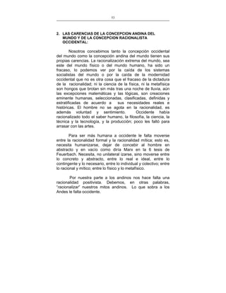 53
___________________________________________________

2. LAS CARENCIAS DE LA CONCEPCION ANDINA DEL
MUNDO Y DE LA CONCEPCION RACIONALISTA
OCCIDENTAL:

Nosotros concebimos tanto la concepción occidental
del mundo como la concepción andina del mundo tienen sus
propias carencias. La racionalización extrema del mundo, sea
este del mundo físico o del mundo humano, ha sido un
fracaso, lo podemos ver por la caída de los sistemas
socialistas del mundo o por la caída de la modernidad
occidental que no es otra cosa que el fracaso de la dictadura
de la racionalidad; ni la ciencia de la física, ni la metafísica
son hongos que brotan sin más tras una noche de lluvia, aún
las excepciones matemáticas y las lógicas, son creaciones
eminente humanas, seleccionadas, clasificadas, definidas y
estratificadas de acuerdo a
sus necesidades reales e
históricas. El hombre no se agota en la racionalidad, es
además voluntad y sentimiento.
Occidente había
racionalizado todo el saber humano, la filosofía, la ciencia, la
técnica y la tecnología, y la producción; poco les faltó para
arrasar con las artes.
Para ser más humana a occidente le falta moverse
entre la racionalidad formal y la racionalidad mítica; esto es,
necesita humanizarse, dejar de concebir al hombre en
abstracto y en vacío como diría Marx en la 6 tesis de
Feuerbach. Necesita, no unilateral izarse, sino moverse entre
lo concreto y abstracto, entre lo real e ideal, entre lo
contingente y lo necesario, entre lo individual y colectivo; entre
lo racional y mítico; entre lo físico y lo metafísico.
Por nuestra parte a los andinos nos hace falta una
racionalidad positivista. Debemos, en otras palabras,
“racionalizar” nuestros mitos andinos. Lo que sobra a los
Andes le falta occidente.

 