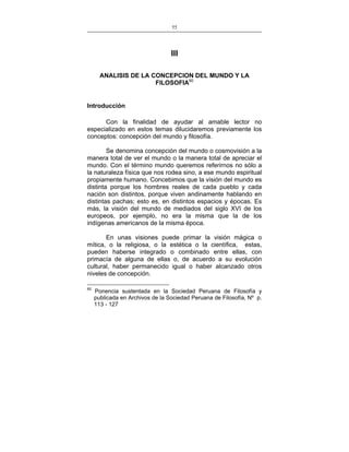 55
___________________________________________________

III
ANALISIS DE LA CONCEPCION DEL MUNDO Y LA
FILOSOFIA60

Introducción
Con la finalidad de ayudar al amable lector no
especializado en estos temas dilucidaremos previamente los
conceptos: concepción del mundo y filosofía.
Se denomina concepción del mundo o cosmovisión a la
manera total de ver el mundo o la manera total de apreciar el
mundo. Con el término mundo queremos referirnos no sólo a
la naturaleza física que nos rodea sino, a ese mundo espiritual
propiamente humano. Concebimos que la visión del mundo es
distinta porque los hombres reales de cada pueblo y cada
nación son distintos, porque viven andinamente hablando en
distintas pachas; esto es, en distintos espacios y épocas. Es
más, la visión del mundo de mediados del siglo XVI de los
europeos, por ejemplo, no era la misma que la de los
indígenas americanos de la misma época.
En unas visiones puede primar la visión mágica o
mítica, o la religiosa, o la estética o la científica, estas,
pueden haberse integrado o combinado entre ellas, con
primacía de alguna de ellas o, de acuerdo a su evolución
cultural, haber permanecido igual o haber alcanzado otros
niveles de concepción.
60

Ponencia sustentada en la Sociedad Peruana de Filosofía y
publicada en Archivos de la Sociedad Peruana de Filosofía, Nº p.
113 - 127

 