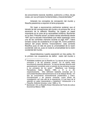 58
___________________________________________________

de conocimiento racional, teorético, autónomo y crítico, de las
cosas, por sus principios fundamentales y trascendentales.62
Aclarado los conceptos de concepción del mundo y
filosofía pasaremos a exponer el tema propuesto.
Sin lugar a equivocarnos podríamos sostener que el
tránsito de las concepciones del mundo a la primera fila, en el
escenario de la reflexión filosófica, ha jugado un papel
importante en la crisis de la racionalidad moderna. Bochenski
en su libro “Filosofía actual” ya había venido advirtiendo desde
1947 que la escuela irracionalista que había aparecido como
una de las corrientes menores durante el siglo XIX63, había
tomado cuerpo de ciudadanía en el siglo XX. Como podemos
deducir del propio término “irracionalismo”, esta corriente
filosófica puso en tela de juicio la universalidad de la razón
occidental; esto es, puso en duda la universalidad de la visión
occidental del mundo.
Desarrollaremos nuestra exposición en tres partes. En
la primera nos ocuparemos de definir visión del mundo o
62

63

Aristóteles sostiene que la filosofía es “La ciencia de los primeros
principios y de las primeras causas”. En el mismo texto
encontramos parecida definición: “la ciencia llamada filosofía está
generalmente concebida como el estudio de las primeras causas
y los principios de los seres”.
Metafísica. Los Grandes
Pensadores, Sarpe, Madrid, 1985, p. 31 y, p. 29,
respectivamente.
Otra definición bastante conocida por la
comunidad filosófica latinoamericana es la de Salazar Bondy: “Un
tipo de conocimiento eminentemente problemático y crítico,
incondicionado y de alcance universal, cuyos temas de
investigación van más allá de la experiencia, lo cual hace de él
además un saber trascendente y metafísico”. Introducción a la
Filosofía. Editorial Universo, Lima. 1968, p. 19.
Bochenski I. M. La filosofía Actual. Breviarios del Fondo de cultura
Económica México 1969

 