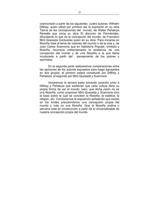59
___________________________________________________

cosmovisión a partir de los siguientes cuatro autores: Wilhelm
Dilthey, quien utilizó por primera vez la expresión en su obra
Teoría de las concepciones del mundo, de Walter Peñaloza
Ramella que inicia su obra El discurso de Parménides,
dilucidando lo que es la concepción del mundo, de Francisco
Miró Quesada Cantuarias quien en su obra Para iniciarse en
filosofía trata el tema de visiones del mundo o de la vida y, de
Juan Carlos Scannone que en Sabiduría Popular, símbolo y
filosofía, reconoce indirectamente la existencia de una
concepción del mundo y de una filosofía a la que llama
inculturada a partir del
pensamiento de los pobres y
oprimidos.
En la segunda parte realizaremos comparaciones entre
las opiniones de los autores expuestos para luego agruparlos
en dos grupos, el primero estará constituido por Dilthey y
Peñaloza, el segundo por Miró Quesada y Scannone.
Iniciaremos la tercera parte tomando posición junto a
Dilthey y Peñaloza que sostienen que cada cultura tiene su
propia forma de ver el mundo, pero, que dicha visión no es
una filosofía, como proponen Miró Quesada y Scannone sino
la base sobre la cual se conciben la filosofía, la estética, la
religión, etc. Concluiremos la exposición señalando que existió
en los Andes precolombinos una concepción propia del
mundo y más no una filosofía. Que la filosofía andina o
peruana está en construcción a partir de lo universalizable de
nuestra concepción propia del mundo.

 