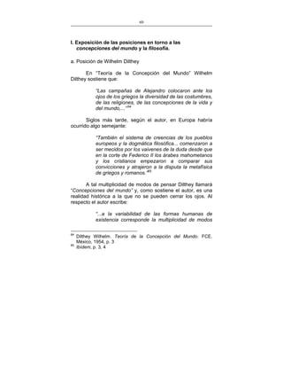 60
___________________________________________________

I. Exposición de las posiciones en torno a las
concepciones del mundo y la filosofía.
a. Posición de Wilhelm Dilthey
En “Teoría de la Concepción del Mundo” Wilhelm
Dilthey sostiene que:
“Las campañas de Alejandro colocaron ante los
ojos de los griegos la diversidad de las costumbres,
de las religiones, de las concepciones de la vida y
del mundo,...” 64
Siglos más tarde, según el autor, en Europa habría
ocurrido algo semejante:
“También el sistema de creencias de los pueblos
europeos y la dogmática filosófica... comenzaron a
ser mecidos por los vaivenes de la duda desde que
en la corte de Federico II los árabes mahometanos
y los cristianos empezaron a comparar sus
convicciones y atrajeron a la disputa la metafísica
de griegos y romanos.”65
A tal multiplicidad de modos de pensar Dilthey llamará
“Concepciones del mundo” y, como sostiene el autor, es una
realidad histórica a la que no se pueden cerrar los ojos. Al
respecto el autor escribe:
“...a la variabilidad de las formas humanas de
existencia corresponde la multiplicidad de modos
64
65

Dilthey Wilhelm. Teoría de la Concepción del Mundo. FCE.
México, 1954, p. 3
Ibídem, p. 3, 4

 