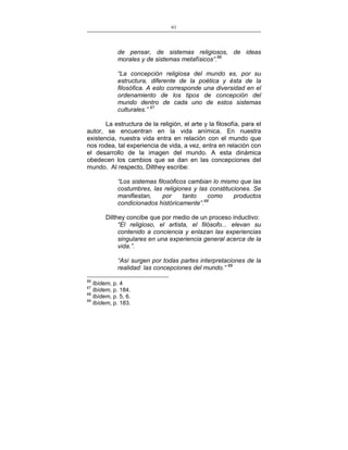 61
___________________________________________________

de pensar, de sistemas religiosos, de ideas
morales y de sistemas metafísicos”.66
“La concepción religiosa del mundo es, por su
estructura, diferente de la poética y ésta de la
filosófica. A esto corresponde una diversidad en el
ordenamiento de los tipos de concepción del
mundo dentro de cada uno de estos sistemas
culturales.” 67
La estructura de la religión, el arte y la filosofía, para el
autor, se encuentran en la vida anímica. En nuestra
existencia, nuestra vida entra en relación con el mundo que
nos rodea, tal experiencia de vida, a vez, entra en relación con
el desarrollo de la imagen del mundo. A esta dinámica
obedecen los cambios que se dan en las concepciones del
mundo. Al respecto, Dilthey escribe:
“Los sistemas filosóficos cambian lo mismo que las
costumbres, las religiones y las constituciones. Se
manifiestan,
por
tanto
como
productos
condicionados históricamente”.68
Dilthey concibe que por medio de un proceso inductivo:
“El religioso, el artista, el filósofo... elevan su
contenido a conciencia y enlazan las experiencias
singulares en una experiencia general acerca de la
vida.”.
“Así surgen por todas partes interpretaciones de la
realidad: las concepciones del mundo.” 69
66

Ibídem, p. 4
Ibídem, p. 184.
68
Ibídem, p. 5, 6.
69
Ibídem, p. 183.
67

 