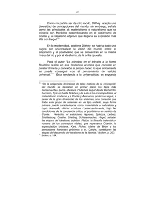 62
___________________________________________________

Como no podría ser de otro modo, Dilthey, acepta una
diversidad de concepciones del mundo; sin embargo, señala
como las principales al: materialismo o naturalismo que se
iniciaría con Heráclito desembocando en el positivismo de
Comte y, al idealismo objetivo que llegaría su expresión más
alta con Hegel.70
En la modernidad, sostiene Dilthey, se habría dado una
pugna por universalizar la visión del mundo entre: el
empirismo y el positivismo que se encuentran en la misma
rivera del río y por el idealismo, de la orilla opuesta.
Para el autor “Lo principal en el tránsito a la forma
filosófica reside en esa tendencia anímica que consiste en
prestar firmeza y conexión al propio hacer, lo que únicamente
se puede conseguir con el pensamiento de validez
universal.”71 Esta tendencia a la universalidad es expuesta
70

71

“De la abigarrada diversidad de tales matices de la concepción
del mundo se destacan en primer plano los tipos más
consecuentes, puros, eficaces. Podemos seguir desde Demócrito,
Lucrecio, Epicuro hasta Hobbes y de éste a los enciclopedistas, al
materialismo moderno y a Comte y Avenarius, podemos seguir, a
pesar de la gran diversidad de los sistemas, una conexión que
traba este grupo de sistemas en un tipo unitario, cuya forma
primera puede caracterizarse como materialista o naturalista y
cuyo desarrollo ulterior conduce consecuentemente, bajo las
condiciones de la conciencia crítica, al positivismo en sentido de
Comte. Heráclito, el estoicismo riguroso, Spinoza, Leibniz,
Shaftesbury, Goethe, Shelling, Schleiermacher, Hegel, señalan
las etapas del idealismo objetivo. Platón, la filosofía helenísticoromana de los conceptos vitales, que representa Cicerón, la
especulación cristiana, Kant, Fichte, Maine de Birán y los
pensadores franceses próximos a él, Carlyle, constituyen las
etapas del desarrollo del idealismo de la libertad.” Ibídem, p. 203
Ibídem, p. 184.

 