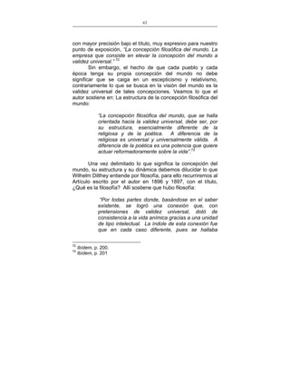 63
___________________________________________________

con mayor precisión bajo el título, muy expresivo para nuestro
punto de exposición, “La concepción filosófica del mundo. La
empresa que consiste en elevar la concepción del mundo a
validez universal.” 72
Sin embargo, el hecho de que cada pueblo y cada
época tenga su propia concepción del mundo no debe
significar que se caiga en un escepticismo y relativismo,
contrariamente lo que se busca en la visión del mundo es la
validez universal de tales concepciones. Veamos lo que el
autor sostiene en: La estructura de la concepción filosófica del
mundo:
“La concepción filosófica del mundo, que se halla
orientada hacia la validez universal, debe ser, por
su estructura, esencialmente diferente de la
religiosa y de la poética. A diferencia de la
religiosa es universal y universalmente válida. A
diferencia de la poética es una potencia que quiere
actuar reformadoramente sobre la vida”.73
Una vez delimitado lo que significa la concepción del
mundo, su estructura y su dinámica debemos dilucidar lo que
Wilhelm Dilthey entiende por filosofía, para ello recurriremos al
Artículo escrito por el autor en 1896 y 1897, con el título,
¿Qué es la filosofía? Allí sostiene que hubo filosofía:
“Por todas partes donde, basándose en el saber
existente, se logró una conexión que, con
pretensiones de validez universal, dotó de
consistencia a la vida anímica gracias a una unidad
de tipo intelectual. La índole de esta conexión fue
que en cada caso diferente, pues se hallaba
72
73

Ibídem, p. 200.
Ibídem, p. 201

 