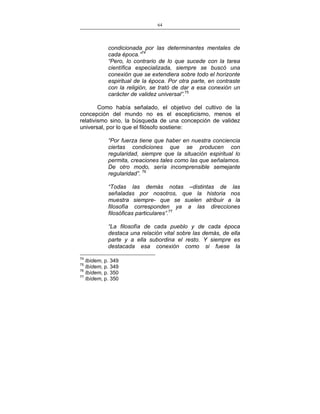 64
___________________________________________________

condicionada por las determinantes mentales de
cada época.”74
“Pero, lo contrario de lo que sucede con la tarea
científica especializada, siempre se buscó una
conexión que se extendiera sobre todo el horizonte
espiritual de la época. Por otra parte, en contraste
con la religión, se trató de dar a esa conexión un
carácter de validez universal”.75
Como había señalado, el objetivo del cultivo de la
concepción del mundo no es el escepticismo, menos el
relativismo sino, la búsqueda de una concepción de validez
universal, por lo que el filósofo sostiene:
“Por fuerza tiene que haber en nuestra conciencia
ciertas condiciones que se producen con
regularidad, siempre que la situación espiritual lo
permita, creaciones tales como las que señalamos.
De otro modo, sería incomprensible semejante
regularidad”. 76
“Todas las demás notas –distintas de las
señaladas por nosotros, que la historia nos
muestra siempre- que se suelen atribuir a la
filosofía corresponden ya a las direcciones
filosóficas particulares”.77
“La filosofía de cada pueblo y de cada época
destaca una relación vital sobre las demás, de ella
parte y a ella subordina el resto. Y siempre es
destacada esa conexión como si fuese la
74

Ibídem, p. 349
Ibídem, p. 349
76
Ibídem, p. 350
77
Ibídem, p. 350
75

 