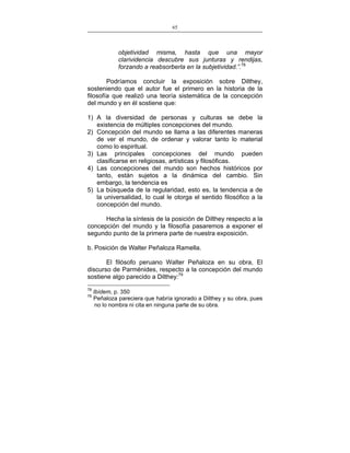 65
___________________________________________________

objetividad misma, hasta que una mayor
clarividencia descubre sus junturas y rendijas,
forzando a reabsorberla en la subjetividad.”.78
Podríamos concluir la exposición sobre Dilthey,
sosteniendo que el autor fue el primero en la historia de la
filosofía que realizó una teoría sistemática de la concepción
del mundo y en él sostiene que:
1) A la diversidad de personas y culturas se debe la
existencia de múltiples concepciones del mundo.
2) Concepción del mundo se llama a las diferentes maneras
de ver el mundo, de ordenar y valorar tanto lo material
como lo espiritual.
3) Las principales concepciones del mundo pueden
clasificarse en religiosas, artísticas y filosóficas.
4) Las concepciones del mundo son hechos históricos por
tanto, están sujetos a la dinámica del cambio. Sin
embargo, la tendencia es
5) La búsqueda de la regularidad, esto es, la tendencia a de
la universalidad, lo cual le otorga el sentido filosófico a la
concepción del mundo.
Hecha la síntesis de la posición de Dilthey respecto a la
concepción del mundo y la filosofía pasaremos a exponer el
segundo punto de la primera parte de nuestra exposición.
b. Posición de Walter Peñaloza Ramella.
El filósofo peruano Walter Peñaloza en su obra, El
discurso de Parménides, respecto a la concepción del mundo
sostiene algo parecido a Dilthey:79
78
79

Ibídem, p. 350
Peñaloza pareciera que habría ignorado a Dilthey y su obra, pues
no lo nombra ni cita en ninguna parte de su obra.

 