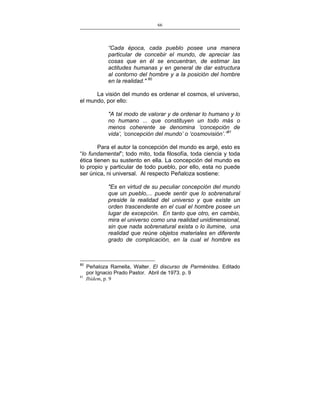 66
___________________________________________________

“Cada época, cada pueblo posee una manera
particular de concebir el mundo, de apreciar las
cosas que en él se encuentran, de estimar las
actitudes humanas y en general de dar estructura
al contorno del hombre y a la posición del hombre
en la realidad." 80
La visión del mundo es ordenar el cosmos, el universo,
el mundo, por ello:
"A tal modo de valorar y de ordenar lo humano y lo
no humano ... que constituyen un todo más o
menos coherente se denomina ‘concepción de
vida’, ‘concepción del mundo’ o ‘cosmovisión’.”81
Para el autor la concepción del mundo es argé, esto es
“lo fundamental”; todo mito, toda filosofía, toda ciencia y toda
ética tienen su sustento en ella. La concepción del mundo es
lo propio y particular de todo pueblo, por ello, esta no puede
ser única, ni universal. Al respecto Peñaloza sostiene:
"Es en virtud de su peculiar concepción del mundo
que un pueblo,... puede sentir que lo sobrenatural
preside la realidad del universo y que existe un
orden trascendente en el cual el hombre posee un
lugar de excepción. En tanto que otro, en cambio,
mira el universo como una realidad unidimensional,
sin que nada sobrenatural exista o lo ilumine, una
realidad que reúne objetos materiales en diferente
grado de complicación, en la cual el hombre es

80

81

Peñaloza Ramella, Walter. El discurso de Parménides. Editado
por Ignacio Prado Pastor. Abril de 1973. p. 9
Ibídem, p. 9

 