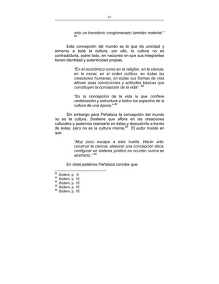 67
___________________________________________________

sólo un transitorio conglomerado también material."
82

Esta concepción del mundo es la que da unicidad y
armonía a toda la cultura, por ello, la cultura no es
contradictoria, sobre todo, en naciones en que sus integrantes
tienen identidad y autenticidad propias.
"En el económico como en la religión, en la ciencia,
en la moral, en el orden político, en todas las
creaciones humanas, en todas sus formas de vida
afloran esas convicciones y actitudes básicas que
constituyen la concepción de la vida". 83
"Es la concepción de la vida la que confiere
vertebración y estructura a todos los aspectos de la
cultura de una época." 84
Sin embargo para Peñaloza la concepción del mundo
no es la cultura. Sostiene que aflora en las creaciones
culturales y podemos rastrearla en éstas y descubrirla a través
de éstas, pero no es la cultura misma.85 El autor insiste en
que:
“Muy poco escapa a esta huella. Hacer arte,
construir la ciencia, elaborar una concepción ética,
configurar un sistema jurídico no ocurren nunca en
abstracto." 86
En otras palabras Peñaloza concibe que:
82
83
84
85
86

Ibídem, p. 9
Ibídem, p. 10
Ibídem, p. 10
Ibídem, p. 10
Ibídem, p. 10

 