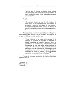 68
___________________________________________________

“No hay arte, ni ciencia, ni ninguna forma cultural
en cristalina pureza, como obras desprendidas de
todo contexto humano como aséptica plasmación
de valores." 87
Por ello:
“El arte será siempre el arte de este pueblo y de
esta época, y se hallará ab initio trasuntando los
principios y sistemas valorativos de ese pueblo, y
lo propio acontecerá con la ciencia, la filosofía, la
moral, la organización económica, social y política."

88

Para este autor peruano no podría hacerse filosofía en
pleno sentido de la palabra si no se conoce a un pueblo, si no
se sabe su historia; por ello concibe que:
"Hacer historia en el más serio sentido de la
palabra no consiste en registrar y describir las
obras culturales a nuestro alcance, sino en
penetrar en su significación y tratar de descubrir la
concepción de vida que define la personalidad de
un pueblo o de una época. O sea, es intentar hallar
esa estructura de convicciones, principios y juicios
valorativos que animan la vida concreta de los
hombres de carne y hueso y que encuentran
expresión en sus creaciones culturales." 89
Podríamos sintetizar la posición de Walther Peñaloza,
sosteniendo que:
87

Ibídem, p. 10
Ibídem, p. 10
89
Ibídem, p. 11
88

 