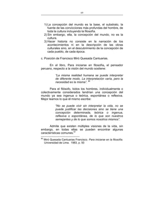 69
___________________________________________________

1) La concepción del mundo es la base, el substrato, la
fuente de las convicciones más profundas del hombre, de
toda la cultura incluyendo la filosofía.
2) Sin embargo, ella, la concepción del mundo, no es la
cultura.
3) Hacer historia no consiste en la narración de los
acontecimientos ni en la descripción de las obras
culturales sino, en el descubrimiento de la concepción de
cada pueblo, de cada época.
c. Posición de Francisco Miró Quesada Cantuarias.
En el libro, Para iniciarse en filosofía, el pensador
peruano, respecto a la visión del mundo sostiene:
“La misma realidad humana se puede interpretar
de diferente modo. La interpretación varía, pero la
necesidad es la misma”. 90
Para el filósofo, todos los hombres, individualmente o
colectivamente considerados tendrían una concepción del
mundo ya sea ingenua o teórica, espontánea o reflexiva.
Mejor leamos lo que él mismo escribe:
“No se puede vivir sin interpretar la vida, no se
puede justificar las decisiones sino se tiene una
concepción determinada, teórica o ingenua,
reflexiva o espontánea, de lo que son nuestros
semejantes y de lo que somos nosotros mismos”.
Admite que existen múltiples visiones de la vida, sin
embargo, en todas ellas se pueden encontrar algunas
características comunes.91
90

Miró Quesada Cantuarias Francisco. Para iniciarse en la filosofía.
Universidad de Lima. 1983, p. 50

 