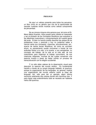 7
___________________________________________________

PROLOGO
He aquí un valioso presente para todos los peruanos:
un libro único en su género que nos da la oportunidad de
rescatar nuestras raíces incaicas como valioso componente
de peruanidad.
No se conoce ninguna otra persona que, tal como el Dr.
Mario Mejía Huamán, haya puesto tanto interés en interpretar
y ser el portador de los conceptos filosóficos que subyacen a
las diferentes costumbres y comportamiento de nuestra gente
del ande. Si bien no hemos podido descifrar las qelqas de los
pobladores incas y preincas y hoy no podemos saber a
ciencia cierta sus conceptos, creencias, elucubraciones, etc.,
acerca de tantos temas filosóficos, tal como se conciben
ahora, su pensamiento puede conocerse a través de sus
actitudes frente a la vida, a la muerte, a sus semejantes, su
concepto del trabajo, de la vida en el más allá, de sus
costumbres para organizar el trabajo comunitario, de sus
creencias religiosas, muchas de las cuales conservan una
esencia incaica a pesar de haber sufrido un proceso de
transculturación con la religión occidental.
Y no sólo debe valerse de la observación visual para
descubrir la esencia del mundo andino. Es fundamental
hacerlo a través de su propio lenguaje hablado: el quechua;
porque la organización de los lenguajes, en general, implica
una organización del mundo externo sobre la base del
lenguaje. Así, sólo para dar un ejemplo, algún idioma
reconoce solamente dos colores donde otro reconoce tres. Y
para lograr este entendimiento total se necesita ser hablante
nativo del quechua.

 