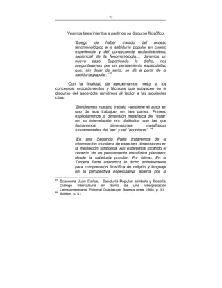 71
___________________________________________________

Veamos tales intentos a partir de su discurso filosófico:
“Luego
de
haber
tratado
del
acceso
fenomenológico a la sabiduría popular en cuanto
experiencia y del consecuente replanteamiento
sapiencial de la fenomenología,... daremos un
nuevo paso. Suponiendo lo dicho, nos
preguntaremos por un pensamiento especulativo
que, sin dejar de serlo, se dé a partir de la
sabiduría popular.” 93
Con la finalidad de aproximarnos mejor a los
conceptos, procedimientos y técnicas que subyacen en el
discurso del sacerdote remitimos al lector a las siguientes
citas:
“Dividiremos nuestro trabajo –sostiene el autor en
uno de sus trabajos- en tres partes. Primero
explicitaremos la dimensión metafísica del “estar”
en su interrelación no- dialéctica con las que
llamaremos
dimensiones
metafísicas
fundamentales del “ser” y del “acontecer”. 94
“En una Segunda Parte trataremos de la
interrelación triunitaria de esas tres dimensiones en
la mediación simbólica. Allí estaremos tocando el
corazón de un pensamiento metafísico planteado
desde la sabiduría popular. Por último, En la
Tercera Parte usaremos lo dicho anteriormente
para comprensión filosófica de religión y lenguaje
en la perspectiva especulativa abierta por la
93

94

Scannone Juan Carlos. Sabiduría Popular, símbolo y filosofía.
Diálogo intercultural en torno de una interpretación
Latinoamericana. Editorial Guadalupe. Buenos aires. 1984, p. 51
Ibídem, p. 51

 