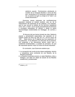 72
___________________________________________________

sabiduría popular. Terminaremos planteando la
cuestión de un lenguaje filosófico a cerca de Dios
que, moviéndose en la dimensión especulativa del
ser, no pierda con todo su arraigo en el “estar” y se
oriente éticamente.95
Scannone intenta interpretar las manifestaciones
populares mediante el método analítico; esto es, de la
interpretación del significado de las palabras y los símbolos,
para lo que recurre al análisis de los términos castellanos
como "ser" y "estar", con la ayuda principalmente de términos
y conceptos expresados en alemán y desde la óptica
fenomenológica existencialista de Heidegger, de Levinas y
otros.
El discurso del que hemos tomado las citas: Sabiduría
popular y pensamiento especulativo, fue expuesto en el
Instituto Goete de París los días 26, 27 y 28 de marzo de
1981. Nada menos, de 37 páginas que tuvo exposición, en
la publicación, 15 se dedicaron a la discusión de la ponencia.
Las preguntas y las discusiones giraron sobre todo a
cuestiones fundamentales, a cuestión de principios, sin que
las respuestas aporten mayor luz sobre los temas expuestos.
En conclusión, Juan Scannone sostiene que:
1. La concepción del mundo de las clases explotadas: obreros
y campesinos sería continente de una filosofía, de la
filosofía inculturada.
2. La filosofía inculturada encierra un saber Metafísico, ético y
teológico, que debe ser objeto de estudio de los filósofos
académicos y profesionales.

95

Ibídem, p. 51

 