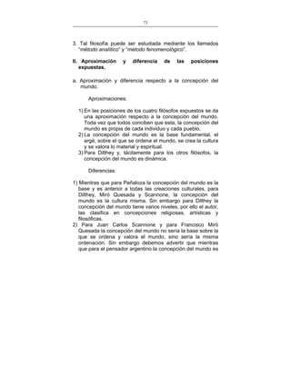 73
___________________________________________________

3. Tal filosofía puede ser estudiada mediante los llamados
“método analítico” y “método fenomenológico”.
II. Aproximación
expuestas.

y

diferencia

de

las

posiciones

a. Aproximación y diferencia respecto a la concepción del
mundo.
Aproximaciones:
1) En las posiciones de los cuatro filósofos expuestos se da
una aproximación respecto a la concepción del mundo.
Toda vez que todos conciben que esta, la concepción del
mundo es propia de cada individuo y cada pueblo.
2) La concepción del mundo es la base fundamental, el
argé, sobre el que se ordena el mundo, se crea la cultura
y se valora lo material y espiritual.
3) Para Dilthey y, tácitamente para los otros filósofos, la
concepción del mundo es dinámica.
Diferencias:
1) Mientras que para Peñaloza la concepción del mundo es la
base y es anterior a todas las creaciones culturales, para
Dilthey, Miró Quesada y Scannone, la concepción del
mundo es la cultura misma. Sin embargo para Dilthey la
concepción del mundo tiene varios niveles, por ello el autor,
las clasifica en concepciones religiosas, artísticas y
filosóficas.
2) Para Juan Carlos Scannone y para Francisco Miró
Quesada la concepción del mundo no sería la base sobre la
que se ordena y valora el mundo, sino sería la misma
ordenación. Sin embargo debemos advertir que mientras
que para el pensador argentino la concepción del mundo es

 