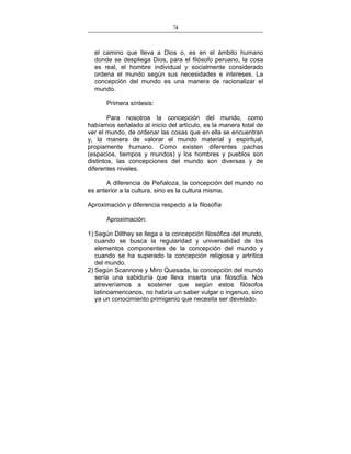 74
___________________________________________________

el camino que lleva a Dios o, es en el ámbito humano
donde se despliega Dios, para el filósofo peruano, la cosa
es real, el hombre individual y socialmente considerado
ordena el mundo según sus necesidades e intereses. La
concepción del mundo es una manera de racionalizar el
mundo.
Primera síntesis:
Para nosotros la concepción del mundo, como
habíamos señalado al inicio del artículo, es la manera total de
ver el mundo, de ordenar las cosas que en ella se encuentran
y, la manera de valorar el mundo material y espiritual,
propiamente humano. Como existen diferentes pachas
(espacios, tiempos y mundos) y los hombres y pueblos son
distintos, las concepciones del mundo son diversas y de
diferentes niveles.
A diferencia de Peñaloza, la concepción del mundo no
es anterior a la cultura, sino es la cultura misma.
Aproximación y diferencia respecto a la filosofía
Aproximación:
1) Según Dilthey se llega a la concepción filosófica del mundo,
cuando se busca la regularidad y universalidad de los
elementos componentes de la concepción del mundo y
cuando se ha superado la concepción religiosa y artrítica
del mundo.
2) Según Scannone y Miro Quesada, la concepción del mundo
sería una sabiduría que lleva inserta una filosofía. Nos
atreveríamos a sostener que según estos filósofos
latinoamericanos, no habría un saber vulgar o ingenuo, sino
ya un conocimiento primigenio que necesita ser develado.

 