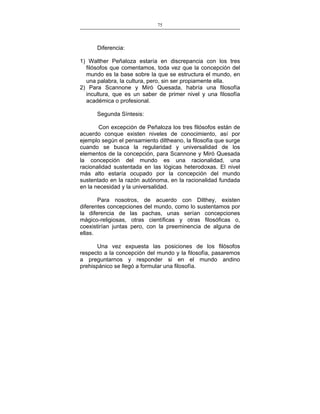 75
___________________________________________________

Diferencia:
1) Walther Peñaloza estaría en discrepancia con los tres
filósofos que comentamos, toda vez que la concepción del
mundo es la base sobre la que se estructura el mundo, en
una palabra, la cultura, pero, sin ser propiamente ella.
2) Para Scannone y Miró Quesada, habría una filosofía
incultura, que es un saber de primer nivel y una filosofía
académica o profesional.
Segunda Síntesis:
Con excepción de Peñaloza los tres filósofos están de
acuerdo conque existen niveles de conocimiento, así por
ejemplo según el pensamiento diltheano, la filosofía que surge
cuando se busca la regularidad y universalidad de los
elementos de la concepción, para Scannone y Miró Quesada
la concepción del mundo es una racionalidad, una
racionalidad sustentada en las lógicas heterodoxas. El nivel
más alto estaría ocupado por la concepción del mundo
sustentado en la razón autónoma, en la racionalidad fundada
en la necesidad y la universalidad.
Para nosotros, de acuerdo con Dilthey, existen
diferentes concepciones del mundo, como lo sustentamos por
la diferencia de las pachas, unas serían concepciones
mágico-religiosas, otras científicas y otras filosóficas o,
coexistirían juntas pero, con la preeminencia de alguna de
ellas.
Una vez expuesta las posiciones de los filósofos
respecto a la concepción del mundo y la filosofía, pasaremos
a preguntarnos y responder si en el mundo andino
prehispánico se llegó a formular una filosofía.

 