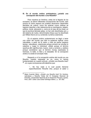 76
___________________________________________________

III. En el mundo andino prehispánico ¿existió una
concepción del mundo o una filosofía?
Para nosotros en América, antes de la llegada de los
europeos, se dieron diferentes concepciones del mundo, esto
porque en dicho espacio los pueblos alcanzaron desarrollos
elevados de cultura, como los aztecas cuyos códices se
lograron descifrar y dan referencia de su cosmogonía, religión,
política, moral, educación o, como en el caso de los inkas, en
que la escritura llamada qelqa, no han sido descifradas aún, y
del sistema de nudos, denominados khipus que ha descifrado
por William Burns en su contenido numérico solamente.
En el espacio andino sudamericano se llegó a tener
una visión del mundo que bien la podemos tipificar como
naturalista, a partir de la visión y culto de pacha (espacio
tiempo, naturaleza), colectivista porque primero se concibe lo
colectivo y luego lo individual, utilista porque el término
quechua allin significa bien, bueno, recto y correcto y, estético
porque concibieron que el término munay expresaba lo
hermoso, lo bello, lo libre y lo deseable. En la concepción
andina no existe el concepto malo.
Respecto a sí la concepción andina del mundo es una
filosofía, nuestra respuesta es no, como lo hemos
fundamentado en nuestro artículo, ¿Existió una filosofía Inka?
96
, en cuyas conclusiones afirmábamos que:
“... No hay nada a lo cual pueda llamarse
específicamente Filosofía inka, porque el saber o
96

Mejía Huamán Mario. ¿Existió una filosofía Inka? En Hombre,
naturaleza y filosofía. Actas del VI Congreso Nacional de
Filosofía, Universidad Nacional de la Amazonía Peruana. Iquitos,
Perú, 2001. Editor Julio César Olórtegui Sáenz, p. 351-362

 