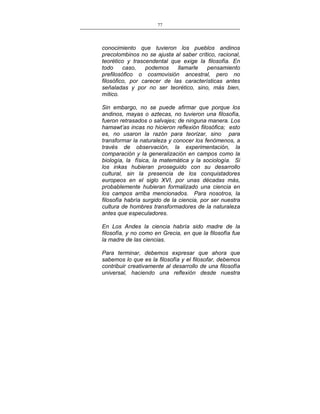 77
___________________________________________________

conocimiento que tuvieron los pueblos andinos
precolombinos no se ajusta al saber crítico, racional,
teorético y trascendental que exige la filosofía. En
todo
caso,
podemos
llamarle
pensamiento
prefilosófico o cosmovisión ancestral, pero no
filosófico, por carecer de las características antes
señaladas y por no ser teorético, sino, más bien,
mítico.
Sin embargo, no se puede afirmar que porque los
andinos, mayas o aztecas, no tuvieron una filosofía,
fueron retrasados o salvajes; de ninguna manera. Los
hamawt’as incas no hicieron reflexión filosófica; esto
es, no usaron la razón para teorizar, sino para
transformar la naturaleza y conocer los fenómenos, a
través de observación, la experimentación, la
comparación y la generalización en campos como la
biología, la física, la matemática y la sociología. Si
los inkas hubieran proseguido con su desarrollo
cultural, sin la presencia de los conquistadores
europeos en el siglo XVI, por unas décadas más,
probablemente hubieran formalizado una ciencia en
los campos arriba mencionados. Para nosotros, la
filosofía habría surgido de la ciencia, por ser nuestra
cultura de hombres transformadores de la naturaleza
antes que especuladores.
En Los Andes la ciencia habría sido madre de la
filosofía, y no como en Grecia, en que la filosofía fue
la madre de las ciencias.
Para terminar, debemos expresar que ahora que
sabemos lo que es la filosofía y el filosofar, debemos
contribuir creativamente al desarrollo de una filosofía
universal, haciendo una reflexión desde nuestra

 