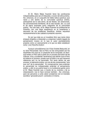 8
___________________________________________________

El Dr. Mario Mejía Huamán tiene las condiciones
indispensables para ser el intérprete y vocero del alma andina.
Así, entonces, es un cusqueño de habla nativa quechua; que
nació y crió dentro de la comunidad quechua andina,
participando de la vida diaria, de las fiestas, las ceremonias,
las conversaciones familiares, de la vida escolar, etc. Lo cual
le da plena autoridad como integrante de la comunidad
andina. Por otro lado, el Dr. Mejía Huamán es profesional en
Filosofía, con una larga experiencia en la enseñanza y
discusión de los problemas filosóficos. Ambos requisitos
necesariamente le dan calidad al presente volumen.
Es así que éste es un novedoso libro que reúne doce
ensayos dirigidos a interpretar y a organizar nuestro legado de
pensamiento incaico en lo que el autor acertadamente
propone como un acercamiento a lo que se debe establecer
como “una Filosofía Andina”.
Aunque coincidiéramos con Víctor Andrés Belaunde, en
su obra Peruanidad. Que el Perú no fue conquistado por los
españoles sino que es un productor de la conquista; es decir,
que existe un Perú sólo a partir de un proceso de fusión de las
culturas: inca y occidental, tendríamos que admitir que el Perú
es todavía un proceso, puesto que la fusión a la que hacemos
referencia aún no ha terminado. Por tanto dentro de ese
proceso, el elemento andino, es una de los componentes “sine
qua non” de la peruanidad. En consecuencia, para entender
la peruanidad es indispensable entender el pensamiento
andino, y ello no se podría hacer si no tuviéramos gente como
el Dr. Mejía Huamán que, a través de su vivencia y de su
interpretación, nos lo hace conocer también. Así, entonces,
para ser peruanos a carta cabal cumplamos con el mandato
socrático “gnoscete ipsum”, conócete a ti mismo.

 