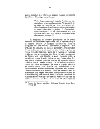 80
___________________________________________________

que se gestaban a su interior. Al respecto nuestro compatriota
José Carlos Mariátegui sostenía que:
"Todos lo pensadores de nuestra América se han
educado en una escuela europea. No se siente en
su obra el espíritu de raza. La producción
intelectual del continente carece de rasgos propios.
No tiene contornos originales. El Pensamiento
hispano-americano no es generalmente sino una
rapsodia compuesta con motivos y elementos del
pensamiento europeo".100
La respuesta de nuestros pensadores en un primer
momento fue de rechazo al problema, bajo el supuesto de que
la filosofía teniendo un carácter universal no cabía la
búsqueda de una filosofía continental o regional.
Sin
embargo, la respuesta de algunos pensadores mencionados
líneas arriba, fue que se superara esa limitación y que se
hiciera reflexión filosófica a partir de lo nuestro, de nuestros
problemas más apremiantes. Más de un pensador sugirió que
se hiciera una etno-filosofía, a partir nuestros mitos y
tradiciones, porque América Latina era muy rica en ellos. Con
esta última posición, nosotros estamos de acuerdo, pero el
problema surge cuando un grupo de pensadores sostienen
que el mito ya es una filosofía; por tanto, la América indígena
ya habría tenido una filosofía con anterioridad a su
descubrimiento. Nuestra posición es contraria a esta posición.
La filosofía auténtica de América todavía se encuentra está en
elaboración y se inspira en nuestra concepción del mundo, en
nuestros mitos y en el análisis de los conceptos contenidos en
nuestros idiomas nativos y en las ricas tradiciones de vida, de
trabajo y convivencia. Desde hace unos 20 años nosotros
100

Temas de Nuestra América. Biblioteca Amauta. Lima, Perú,
1970, p. 25

 