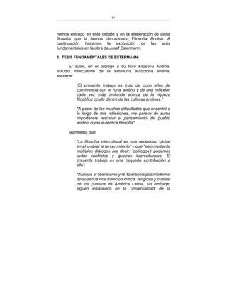 81
___________________________________________________

hemos entrado en este debate y en la elaboración de dicha
filosofía que la hemos denominado Filosofía Andina. A
continuación hacemos la exposición de las tesis
fundamentales en la obra de Josef Estermann.
3. TESIS FUNDAMENTALES DE ESTERMANN:

El autor, en el prólogo a su libro Filosofía Andina,
estudio intercultural de la sabiduría autóctona andina,
sostiene:
“El presente trabajo es fruto de ocho años de
convivencia con el runa andino y de una reflexión
cada vez más profunda acerca de la riqueza
filosófica oculta dentro de las culturas andinas.”
"A pesar de las muchas dificultades que encontré a
lo largo de mis reflexiones, me parece de suma
importancia rescatar el pensamiento del pueblo
andino como auténtica filosofía”.
Manifiesta que:
“La filosofía intercultural es una necesidad global
en el umbral al tercer milenio” y que “sólo mediante
múltiples diálogos (es decir: ‘polílogos’) podemos
evitar conflictos y guerras interculturales. El
presente trabajo es una pequeña contribución a
ello”.
"Aunque el liberalismo y la ‘tolerancia postmoderna’
aplauden la rica tradición mítica, religiosa y cultural
de los pueblos de América Latina, sin embargo
siguen insistiendo en la ‘universalidad’ de la

 