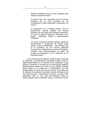 82
___________________________________________________

filosofía occidental como el único paradigma que
merece esta denominación.”
Se trata de dar voz y expresión a los que fueron
acallados por el ruido triunfador de las
concepciones e ideas importadas e impuestas a la
fuerza”.
La excavación de la ‘filosofía andina’ como el
pensamiento racional implícito del hombre
autóctono de una región del continente americano,
es, como un deber, el gesto de ‘devolución’ de lo
propio,
maltratado, negado y supuestamente
extinguido.”
"La mujer campesina quechua-hablante soporta la
discriminación y marginación de manera triple:
sexual, social y culturalmente. Sin embargo, ella
es la portadora de una riqueza sapiencial
inconsciente y subterránea que ella misma ignora.
También este desconocimiento es parte del
proceso de alienación y de la ‘obsesión’ por el
paradigma ajeno.”
En la nota de pie de página 2, sostiene que el concepto
de alienación, que pertenece a Feuerbach y Marx, juega un
papel trascendental en la Filosofía de la Liberación, y que
además, acompaña el proceso de la emancipación filosófica
latinoamericana desde sus inicios; así por ejemplo Salazar
Bondy utiliza en su sentido de “in autenticidad”, de cuño
existencialista, lo mismo que Enrique Dussel. El concepto de
la ‘obsesión’ es originario de Levinás (Levinás, Emmanuel, De
otro modo que ser, o más allá de la esencia, La Haya 1978,
Salamanca 1987, p. 147), pero que Stermann utiliza en
sentido opuesto: El yo occidental ‘ocupa’ u ‘obsesiona’ al otro,

 