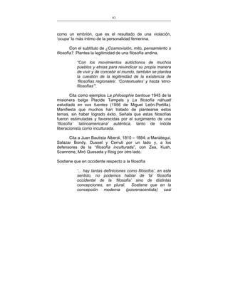 83
___________________________________________________

como un embrión, que es el resultado de una violación,
‘ocupa’ lo más íntimo de la personalidad femenina.
Con el subtítulo de ¿Cosmovisión, mito, pensamiento o
filosofía? Plantea la legitimidad de una filosofía andina.
“Con los movimientos autóctonos de muchos
pueblos y etnias para reivindicar su propia manera
de vivir y de concebir el mundo, también se plantea
la cuestión de la legitimidad de la existencia de
‘filosofías regionales’. ‘Contextuales’ y hasta ‘etnofilosofías’”.
Cita como ejemplos La philosophie bantoue 1945 de la
misionera belga Placide Tampels y La filosofía náhuatl
estudiada en sus fuentes (1956 de Miguel León-Portilla).
Manifiesta que muchos han tratado de plantearse estos
temas, sin haber logrado éxito. Señala que estas filosofías
fueron estimuladas y favorecidas por el surgimiento de una
‘filosofía’ ‘latinoamericana’ auténtica, tanto de índole
liberacionista como inculturada.
Cita a Juan Bautista Alberdi, 1810 – 1884; a Mariátegui,
Salazar Bondy, Dussel y Cerruti por un lado y, a los
defensores de la “filosofía inculturada”, con Zea, Kush,
Scannone, Miró Quesada y Roig por otro lado.
Sostiene que en occidente respecto a la filosofía
‘... hay tantas definiciones como filósofos’, en este
sentido, no podemos hablar de ‘la’ filosofía
occidental de la ‘filosofía’ sino de distintas
concepciones, en plural. Sostiene que en la
concepción moderna (posrenacentista) casi

 