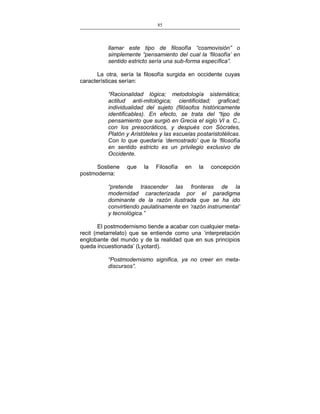 85
___________________________________________________

llamar este tipo de filosofía “cosmovisión” o
simplemente “pensamiento del cual la ‘filosofía’ en
sentido estricto sería una sub-forma específica”.
La otra, sería la filosofía surgida en occidente cuyas
características serían:
“Racionalidad lógica; metodología sistemática;
actitud anti-mitológica; cientificidad; graficad;
individualidad del sujeto (filósofos históricamente
identificables). En efecto, se trata del “tipo de
pensamiento que surgió en Grecia el siglo VI a. C.,
con los presocráticos, y después con Sócrates,
Platón y Aristóteles y las escuelas postaristotélicas.
Con lo que quedaría ‘demostrado’ que la ‘filosofía
en sentido estricto es un privilegio exclusivo de
Occidente.
Sostiene
postmoderna:

que

la

Filosofía

en

la

concepción

“pretende trascender las fronteras de la
modernidad caracterizada por el paradigma
dominante de la razón ilustrada que se ha ido
convirtiendo paulatinamente en ‘razón instrumental’
y tecnológica.”
El postmodernismo tiende a acabar con cualquier metarecit (metarrelato) que se entiende como una ‘interpretación
englobante del mundo y de la realidad que en sus principios
queda incuestionada’ (Lyotard).
“Postmodernismo significa, ya no creer en metadiscursos”.

 