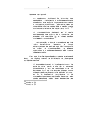 86
___________________________________________________

Sostiene con Lyotard:
"La modernidad occidental ha producido tres
'metarelatos': La ilustración, la filosofía idealista y el
historicismo (que engloba tanto al marxismo como
la concepción cristianismo). Todos ellos creen en
un orden racional del mundo y de la historia que el
hombre puede descifrar por medio de su razón." 101
"El postmodernismo desconfía en la razón
estableciendo una 'cultura de la sospecha'; se
entiende que Nietzsche es el primer filósofo
postmoderno avant la lettre.102
"Sin embargo, la crítica postmoderna es una
crítica
intra-cultural.
Siguiendo
al
(post-)
estructuralismo, se trata de una 'de-construcción
del sujeto, el cuestionamiento de valores
universales y la unidimensionalidad del hombre
racional moderno".
Pero esta filosofía sigue siendo occidental, sostiene el
Autor, "de ninguna manera la superación del paradigma
occidental como tal".
"El postmodernismo es un movimiento surgido de
entre la clase media y alta de la sociedad
industrializada y rica del hemisferio norte, un
fenómeno típico de los yuppies (young urbam
professionals) los dinks (double income, no kids),
en fin: la indiferencia 'programada por el
postmodernismo como una nueva liberación, sólo
puede permitirse quien tiene satisfechas las
101
102

Ibídem, p. 23
Ibídem, p. 23

 