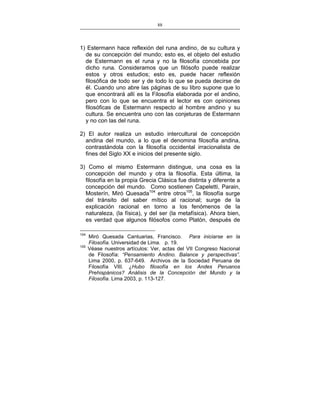 88
___________________________________________________

1) Estermann hace reflexión del runa andino, de su cultura y
de su concepción del mundo; esto es, el objeto del estudio
de Estermann es el runa y no la filosofía concebida por
dicho runa. Consideramos que un filósofo puede realizar
estos y otros estudios; esto es, puede hacer reflexión
filosófica de todo ser y de todo lo que se pueda decirse de
él. Cuando uno abre las páginas de su libro supone que lo
que encontrará allí es la Filosofía elaborada por el andino,
pero con lo que se encuentra el lector es con opiniones
filosóficas de Estermann respecto al hombre andino y su
cultura. Se encuentra uno con las conjeturas de Estermann
y no con las del runa.
2) El autor realiza un estudio intercultural de concepción
andina del mundo, a lo que el denomina filosofía andina,
contrastándola con la filosofía occidental irracionalista de
fines del Siglo XX e inicios del presente siglo.
3) Como el mismo Estermann distingue, una cosa es la
concepción del mundo y otra la filosofía. Esta última, la
filosofía en la propia Grecia Clásica fue distinta y diferente a
concepción del mundo. Como sostienen Capeletti, Parain,
Mosterín, Miró Quesada104 entre otros105, la filosofía surge
del tránsito del saber mítico al racional; surge de la
explicación racional en torno a los fenómenos de la
naturaleza, (la física), y del ser (la metafísica). Ahora bien,
es verdad que algunos filósofos como Platón, después de
104
105

Miró Quesada Cantuarias, Francisco. Para iniciarse en la
Filosofía. Universidad de Lima. p. 19.
Véase nuestros artículos: Ver, actas del VII Congreso Nacional
de Filosofía: “Pensamiento Andino. Balance y perspectivas”.
Lima 2000, p. 637-649. Archivos de la Sociedad Peruana de
Filosofía VIII. ¿Hubo filosofía en los Andes Peruanos
Prehispánicos? Análisis de la Concepción del Mundo y la
Filosofía. Lima 2003, p. 113-127.

 