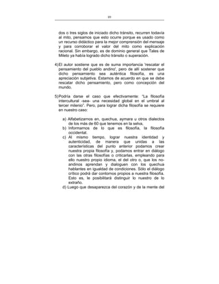 89
___________________________________________________

dos o tres siglos de iniciado dicho tránsito, recurren todavía
al mito, pensamos que esto ocurre porque es usado como
un recurso didáctico para la mejor comprensión del mensaje
y para corroborar el valor del mito como explicación
racional. Sin embargo, es de dominio general que Tales de
Mileto ya había logrado dicho tránsito o superación.
4) El autor sostiene que es de suma importancia 'rescatar el
pensamiento del pueblo andino', pero de allí sostener que
dicho pensamiento sea auténtica filosofía, es una
apreciación subjetiva. Estamos de acuerdo en que se debe
rescatar dicho pensamiento, pero como concepción del
mundo.
5) Podría darse el caso que efectivamente: “La filosofía
intercultural -sea- una necesidad global en el umbral al
tercer milenio”. Pero, para lograr dicha filosofía se requiere
en nuestro caso:
a) Alfabetizarnos en, quechua, aymara u otros dialectos
de los más de 60 que tenemos en la selva,
b) Informarnos de lo que es filosofía, la filosofía
occidental.
c) Al mismo tiempo, lograr nuestra identidad y
autenticidad, de manera que unidas a las
características del punto anterior podamos crear
nuestra propia filosofía y, podamos entrar en diálogo
con las otras filosofías o criticarlas, empleando para
ello nuestro propio idioma, el del otro o, que los noandinos aprendan y dialoguen con los quechua
hablantes en igualdad de condiciones. Sólo el diálogo
crítico podrá dar contornos propios a nuestra filosofía.
Esto es, le posibilitará distinguir lo nuestro de lo
extraño.
d) Luego que desaparezca del corazón y de la mente del

 