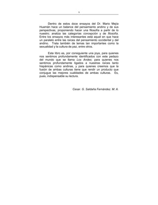 9
___________________________________________________

Dentro de estos doce ensayos del Dr. Mario Mejía
Huamán hace un balance del pensamiento andino y de sus
perspectivas, proponiendo hacer una filosofía a partir de lo
nuestro; analiza las categorías concepción y de filosofía.
Entre los ensayos más interesantes está aquel en que hace
un paralelo entre las raíces del pensamiento occidental y del
andino. Trata también de temas tan importantes como la
sexualidad y la cultura de paz, entre otros.
Este libro es, por consiguiente una joya, para quienes
nos sentimos profundamente identificados con este pedazo
del mundo que se llama Los Andes; para quienes nos
sentimos profundamente ligados a nuestras raíces tanto
hispánicas como andinas, y para quienes creemos que la
fusión de ambas culturas tiene que rendir un producto que
conjugue las mejores cualidades de ambas culturas. Es,
pues, indispensable su lectura.

Cesar. G. Saldaña Fernández. M. A.

 