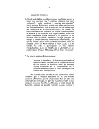 90
___________________________________________________

occidental el racismo.
6). Desde esta óptica consideramos que es utópico que en el
futuro nos permitan los “...múltiples diálogos (es decir:
‘polílogos’)... evitar conflictos y guerras interculturales",
como sostiene Estermann, puesto que ellas precisamente
son fruto del egoísmo y de la ambición de los países ricos
por mantenerse en el dominio económico del mundo. Tal
como manifiestan los marxistas, es posible que el capitalista
se entierre y se asfixie en sus propios dólares antes que
pueda libremente pueda renunciar a su posición. Si los
filósofos interculturalistas, han hecho un argé, principio, del
diálogo y, tienen confianza en la filosofía intercultural, ¿por
qué no entran a tallar en los conflictos mundiales como los
Estados Unidos de Norteamérica e Irak? ¿Cuál, si la ha
habido, ha sido la participación de los filósofos
interculturalistas o, de los filósofos de la Liberación, en los
problemas de Chiapas (México) y el Perú de los noventas?
7) Así mismo, sostiene Estermann que:
"Aunque el liberalismo y la ‘tolerancia postmoderna’
aplauden la rica tradición mítica, religiosa y cultural
de los pueblos de América Latina, sin embargo
siguen insistiendo en la ‘universalidad’ de la
filosofía occidental como el único paradigma que
merece esta denominación.”
Por nuestra parte, en más de una oportunidad hemos
sostenido que la filosofía occidental no es una filosofía
universal, afirmamos que la universalidad fue tan sólo una
pretensión; sin embargo, no por ello nuestra posición es que
cualquier cosa sea filosofía. La filosofía, a estas alturas del
desarrollo cultural, es aquella reflexión teórica, racional y

 