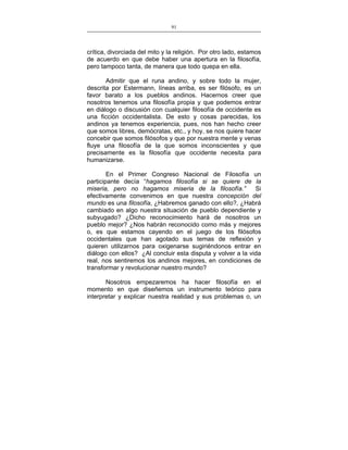91
___________________________________________________

crítica, divorciada del mito y la religión. Por otro lado, estamos
de acuerdo en que debe haber una apertura en la filosofía,
pero tampoco tanta, de manera que todo quepa en ella.
Admitir que el runa andino, y sobre todo la mujer,
descrita por Estermann, líneas arriba, es ser filósofo, es un
favor barato a los pueblos andinos. Hacernos creer que
nosotros tenemos una filosofía propia y que podemos entrar
en diálogo o discusión con cualquier filosofía de occidente es
una ficción occidentalista. De esto y cosas parecidas, los
andinos ya tenemos experiencia, pues, nos han hecho creer
que somos libres, demócratas, etc., y hoy, se nos quiere hacer
concebir que somos filósofos y que por nuestra mente y venas
fluye una filosofía de la que somos inconscientes y que
precisamente es la filosofía que occidente necesita para
humanizarse.
En el Primer Congreso Nacional de Filosofía un
participante decía “hagamos filosofía si se quiere de la
miseria, pero no hagamos miseria de la filosofía.”
Si
efectivamente convenimos en que nuestra concepción del
mundo es una filosofía, ¿Habremos ganado con ello?, ¿Habrá
cambiado en algo nuestra situación de pueblo dependiente y
subyugado? ¿Dicho reconocimiento hará de nosotros un
pueblo mejor? ¿Nos habrán reconocido como más y mejores
o, es que estamos cayendo en el juego de los filósofos
occidentales que han agotado sus temas de reflexión y
quieren utilizarnos para oxigenarse sugiriéndonos entrar en
diálogo con ellos? ¿Al concluir esta disputa y volver a la vida
real, nos sentiremos los andinos mejores, en condiciones de
transformar y revolucionar nuestro mundo?
Nosotros empezaremos ha hacer filosofía en el
momento en que diseñemos un instrumento teórico para
interpretar y explicar nuestra realidad y sus problemas o, un

 