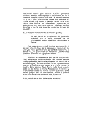 92
___________________________________________________

instrumento teórico para resolver nuestros problemas
prácticos. Haremos filosofía porque la necesitamos, no por el
prurito de dialogar o discutir con ellos. Y, haremos filosofía
por y de lo que a nosotros nos parece más relevante, no
porque alguien nos sugiera o pretenda darnos dicha tarea,
menos para justificar las asignaciones económicas de
sistemas que con una mano oprimen y pisotean nuestros
derechos y con la otra aparentan enviarnos fórmulas de
salvación.
8) Los filósofos interculturalistas manifiestan que hoy:
Se trata de dar voz y expresión a los que fueron
acallados por el ruido triunfador de las
concepciones e ideas importadas e impuestas a la
fuerza”.
Nos preguntamos, ¿a qué obedece que occidente, el
opresor, o los ideólogos de la globalización nos quieran dar
voz? ¿Lo hacen por filantropía, por caridad cristiana? Y, al
darnos voz, ¿de qué quieren que hablemos? ¿Hasta donde
podremos levantar la voz y golpear la mesa?
Nosotros no necesitamos ese tipo de concesiones;
como remarcamos, haremos filosofía para resolver nuestros
problemas teóricos acerca de la naturaleza, del hombre, de la
sociedad cultura y de nuestra cultura. No nos interesa que nos
levanten artificialmente, nos pongan a su nivel y nos den la
palabra. Como sostiene Paulo Freire, nadie libera a nadie.
Cada uno se libera a sí mismo. Nosotros nos liberaremos y
levantaremos nuestra voz cuando sepamos qué decir y cómo
decirlo, porque tema de conversación, disputa o protesta
acumulada desde hace quinientos años, nos sobran.
9) En otro párrafo el autor sostiene que le interesa:

 