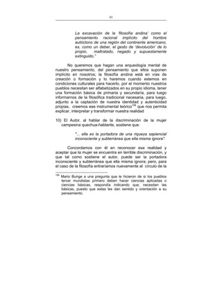 93
___________________________________________________

La excavación de la ‘filosofía andina’ como el
pensamiento racional implícito del hombre
autóctono de una región del continente americano,
es, como un deber, el gesto de ‘devolución’ de lo
propio,
maltratado, negado y supuestamente
extinguido.”
No queremos que hagan una arqueología mental de
nuestro pensamiento, del pensamiento que ellos suponen
implícito en nosotros; la filosofía andina está en vías de
creación o formación y lo haremos cuando estemos en
condiciones culturales para hacerlo, por el momento nuestros
pueblos necesitan ser alfabetizados en su propio idioma, tener
una formación básica de primaria y secundaría, para luego
informarnos de la filosófica tradicional necesaria, para luego,
adjunto a la captación de nuestra identidad y autenticidad
propias, creemos ese instrumental teórico106 que nos permita
explicar, interpretar y transformar nuestra realidad
10) El Autor, al hablar de la discriminación de la mujer
campesina quechua-hablante, sostiene que:
"... ella es la portadora de una riqueza sapiencial
inconsciente y subterránea que ella misma ignora".
Concordamos con él en reconocer esa realidad y
aceptar que la mujer se encuentra en terrible discriminación, y
que tal como sostiene el autor, puede ser la portadora
inconsciente y subterránea que ella misma ignora; pero, para
el caso de la filosofía entraríamos nuevamente al círculo de la
106

Mario Bunge a una pregunta que le hicieron de si los pueblos
tercer mundistas primero deben hacer ciencias aplicadas o
ciencias básicas, respondía indicando que, necesitan las
básicas, puesto que estas les dan sentido y orientación a su
pensamiento.

 