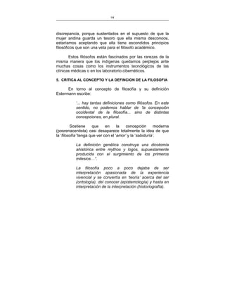 94
___________________________________________________

discrepancia, porque sustentados en el supuesto de que la
mujer andina guarda un tesoro que ella misma desconoce,
estaríamos aceptando que ella tiene escondidos principios
filosóficos que son una veta para el filósofo académico.
Estos filósofos están fascinados por las rarezas de la
misma manera que los indígenas quedamos perplejos ante
muchas cosas como los instrumentos tecnológicos de las
clínicas médicas o en los laboratorio cibernéticos.
5. CRITICA AL CONCEPTO Y LA DEFINCION DE LA FILOSOFIA

En torno al concepto de filosofía y su definición
Estermann escribe:
‘... hay tantas definiciones como filósofos. En este
sentido, no podemos hablar de ‘la concepción
occidental de la filosofía... sino de distintas
concepciones, en plural.
Sostiene
que
en
la
concepción
moderna
(posrenacentista) casi desaparece totalmente la idea de que
la ‘filosofía’ tenga que ver con el ‘amor’ y la ‘sabiduría’.
La definición genética construye una dicotomía
ahistórica entre mythos y logos, supuestamente
producida con el surgimiento de los primeros
milesios…”.
La filosofía poco a poco dejaba de ser
interpretación apasionada de la experiencia
vivencial y se convertía en ‘teoría’ acerca del ser
(ontología), del conocer (epistemología) y hasta en
interpretación de la interpretación (historiografía).

 