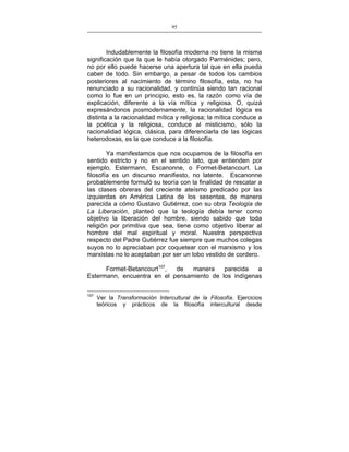 95
___________________________________________________

Indudablemente la filosofía moderna no tiene la misma
significación que la que le había otorgado Parménides; pero,
no por ello puede hacerse una apertura tal que en ella pueda
caber de todo. Sin embargo, a pesar de todos los cambios
posteriores al nacimiento de término filosofía, esta, no ha
renunciado a su racionalidad, y continúa siendo tan racional
como lo fue en un principio, esto es, la razón como vía de
explicación, diferente a la vía mítica y religiosa. O, quizá
expresándonos posmodernamente, la racionalidad lógica es
distinta a la racionalidad mítica y religiosa; la mítica conduce a
la poética y la religiosa, conduce al misticismo, sólo la
racionalidad lógica, clásica, para diferenciarla de las lógicas
heterodoxas, es la que conduce a la filosofía.
Ya manifestamos que nos ocupamos de la filosofía en
sentido estricto y no en el sentido lato, que entienden por
ejemplo, Estermann, Escanonne, o Formet-Betancourt. La
filosofía es un discurso manifiesto, no latente. Escanonne
probablemente formuló su teoría con la finalidad de rescatar a
las clases obreras del creciente ateísmo predicado por las
izquierdas en América Latina de los sesentas, de manera
parecida a cómo Gustavo Gutiérrez, con su obra Teología de
La Liberación, planteó que la teología debía tener como
objetivo la liberación del hombre, siendo sabido que toda
religión por primitiva que sea, tiene como objetivo liberar al
hombre del mal espiritual y moral. Nuestra perspectiva
respecto del Padre Gutiérrez fue siempre que muchos colegas
suyos no lo apreciaban por coquetear con el marxismo y los
marxistas no lo aceptaban por ser un lobo vestido de cordero.
Formet-Betancourt107,
de
manera
parecida
a
Estermann, encuentra en el pensamiento de los indígenas
107

Ver la Transformación Intercultural de la Filosofía. Ejercicios
teóricos y prácticos de la filosofía intercultural desde

 