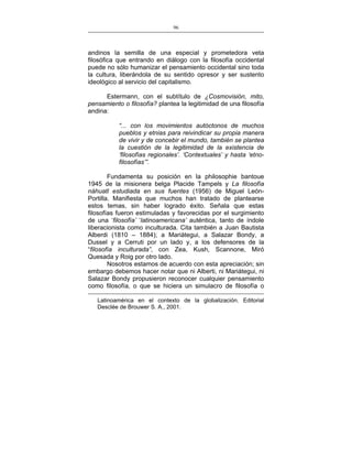 96
___________________________________________________

andinos la semilla de una especial y prometedora veta
filosófica que entrando en diálogo con la filosofía occidental
puede no sólo humanizar el pensamiento occidental sino toda
la cultura, liberándola de su sentido opresor y ser sustento
ideológico al servicio del capitalismo.
Estermann, con el subtítulo de ¿Cosmovisión, mito,
pensamiento o filosofía? plantea la legitimidad de una filosofía
andina:
“... con los movimientos autóctonos de muchos
pueblos y etnias para reivindicar su propia manera
de vivir y de concebir el mundo, también se plantea
la cuestión de la legitimidad de la existencia de
‘filosofías regionales’. ‘Contextuales’ y hasta ‘etnofilosofías’”.
Fundamenta su posición en la philosophie bantoue
1945 de la misionera belga Placide Tampels y La filosofía
náhuatl estudiada en sus fuentes (1956) de Miguel LeónPortilla. Manifiesta que muchos han tratado de plantearse
estos temas, sin haber logrado éxito. Señala que estas
filosofías fueron estimuladas y favorecidas por el surgimiento
de una ‘filosofía’ ‘latinoamericana’ auténtica, tanto de índole
liberacionista como inculturada. Cita también a Juan Bautista
Alberdi (1810 – 1884); a Mariátegui, a Salazar Bondy, a
Dussel y a Cerruti por un lado y, a los defensores de la
“filosofía inculturada”, con Zea, Kush, Scannone, Miró
Quesada y Roig por otro lado.
Nosotros estamos de acuerdo con esta apreciación; sin
embargo debemos hacer notar que ni Alberti, ni Mariátegui, ni
Salazar Bondy propusieron reconocer cualquier pensamiento
como filosofía, o que se hiciera un simulacro de filosofía o
Latinoamérica en el contexto de la globalización. Editorial
Desclée de Brouwer S. A., 2001.

 