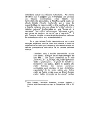 97
___________________________________________________

pretendiera cultivar una filosofía multicultural. Así mismo,
advertimos que ni Leopoldo Zea ni Francisco Miró Quesada
son
filósofos
inculturalistas;
estos
filósofos
son
manifiestamente racionalistas. El filósofo peruano escribe un
artículo titulado Filosofía Inculturada, que a pesar del
sugerente título, no hace mención en él a una filosofía andina
o filosofía indígena, sino que elogia la “unidad colectiva y
tradición milenaria” trasformados en una “fuerza de la
naturaleza”, “fuerza libre” del comunero “aún pobre y rudo,que- carece de técnica y de ciencia” por el momento.108 A
Miró Quesada no debe considerársele inculturalista, defensor
del racionalismo mítico, sino racionalista lógico.
En el caso de León Portilla, pensamos que hay un error
de origen respecto a su obra, pues, esta parte de la definición
subjetiva fue otorgada por Sahagún y otros estudiosos de los
códices prehispánicos mexicanos de la palabra tlamatini,
veamos:
"Tlamatini: sabio o filósofo. Literalmente, "el que
sabe cosas". Sahagún en una nota al margen del
folio 118, r., del Códice matritense de la Real
Academia, AP I, 8, tradujo esta palabra por las de
"sabio o phylosopho". El plural de tlamatini es
tlamatinime: los sabios. Sobre la palabra (tla)
matini
formaron
los
nahuas
numerosos
compuestos para designar lo que llamaríamos
especialidad de los varios sabios. Así, tla-teumatini es "sabio en las cosas de Dios"; ilhuícacmatini: "sabio, conocedor de los cielos"; mictlan-

108

Miró Quesada Cantuarias, Francisco. Hombre, Sociedad y
Política. Ariel Comunicaciones para la Cultura Lima 1992, p. 6164.

 