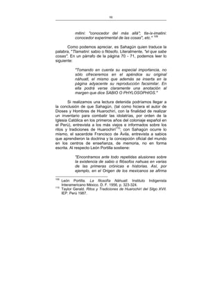 98
___________________________________________________

mitini: "conocedor del más allá"; tla-ix-imatini:
conocedor experimental de las cosas", etc." 109
Como podemos apreciar, es Sahagún quien traduce la
palabra, "Tlamatini: sabio o filósofo. Literalmente, "el que sabe
cosas". En un párrafo de la página 70 - 71, podemos leer lo
siguiente:
"Tomando en cuenta su especial importancia, no
sólo ofreceremos en el apéndice su original
náhuatl, el mismo que además se inserta en la
página adyacente su reproducción facsimilar. En
ella podrá verse claramente una anotación al
margen que dice SABIO O PHYLOSOPHIOS."
Si realizamos una lectura detenida podríamos llegar a
la conclusión de que Sahagún, (tal como hiciera el autor de
Dioses y Hombres de Huarochirí, con la finalidad de realizar
un inventario para combatir las idolatrías, por orden de la
Iglesia Católica en los primeros años del coloniaje español en
el Perú), entrevista a los más viejos e informados sobre los
ritos y tradiciones de Huarochirí110; con Sahagún ocurre lo
mismo, el sacerdote Francisco de Ávila, entrevista a sabios
que aprendieron la doctrina y la concepción oficial del mundo
en los centros de enseñanza, de memoria, no en forma
escrita. Al respecto León Portilla sostiene:
"Encontramos ante todo repetidas alusiones sobre
la existencia de sabio o filósofos nahuas en varias
de las primeras crónicas e historias. Así, por
ejemplo, en el Origen de los mexicanos se afirma
109
110

León Portilla. La filosofía Náhuatl. Instituto Indigenista
Interamericano México. D. F. 1956, p. 323-324.
Taylor Gerald. Ritos y Tradiciones de Huarochirí del Silgo XVII.
IEP. Perú 1987.

 