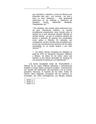 99
___________________________________________________

que 'escritores o letrados o como les diremos que
entienden bien esto... son muchos... los más y
otros no osan mostrarse...'.
Hay igualmente
menciones en las historias y relaciones de
Sahagún,
Durán,
Ixtlilxóchitl,
Mendieta,
Toequemada, etc." 111
" Sin embargo, aún cuando estos testimonios son
de gran importancia histórica, no pueden
considerarse propiamente como fuentes para el
estudio de lo que llamamos filosofía Náhuatl en
sentido estricto , ya que no contienen siempre las
teorías o doctrinas de quienes son presentados
como sabios o filósofos. Es menester, por
consiguiente, acudir a fuentes más inmediatas aún,
en las que encontremos las opiniones de los indios
expresadas en su propia lengua y por ellos
mismos".112
"... los textos nahuas recogidos por Sahagún (a
partir de 1547), en Tepepulco (Tezcoto), Tlatelolco
y México, de labios de los indios viejos que
repetían lo que habían aprendido de memoria en
sus escuelas el Calmécac o el Telpolchcalli".113
Los temas recopilados tratan de: Huehuetlatolli, o
Pláticas de los viejos (Pláticas didácticas o exhortaciones
dirigidas a inculcar ideas y principios morales)... exhortaciones
con ocasión del matrimonio, del nacimiento o de la muerte,
pequeños discursos, la leyenda de los soles, textos de
historia, ideas religiosas, concepción del ser supremo, su
cronología, sus mitos cosmogónicos, sus fábulas, sistema
111
112
113

Ibídem, p. 7
Ibídem, p. 7
Ibídem, p. 8

 