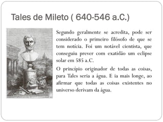 Tales de Mileto ( 640-546 a.C.)
           Segundo geralmente se acredita, pode ser
           considerado o primeiro filósofo de que se
           tem notícia. Foi um notável cientista, que
           conseguiu prever com exatidão um eclipse
           solar em 585 a.C.
           O princípio originador de todas as coisas,
           para Tales seria a água. E ia mais longe, ao
           afirmar que todas as coisas existentes no
           universo derivam da água.
 