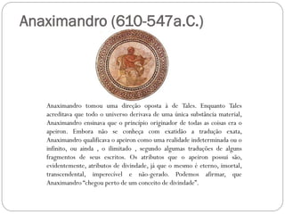 Anaximandro (610-547a.C.)




   Anaximandro tomou uma direção oposta à de Tales. Enquanto Tales
   acreditava que todo o universo derivava de uma única substância material,
   Anaximandro ensinava que o princípio originador de todas as coisas era o
   apeiron. Embora não se conheça com exatidão a tradução exata,
   Anaximandro qualificava o apeiron como uma realidade indeterminada ou o
   infinito, ou ainda , o ilimitado , segundo algumas traduções de alguns
   fragmentos de seus escritos. Os atributos que o apeiron possui são,
   evidentemente, atributos de divindade, já que o mesmo é eterno, imortal,
   transcendental, imperecível e não-gerado. Podemos afirmar, que
   Anaximandro “chegou perto de um conceito de divindade”.
 