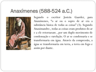 Anaxímenes (588-524 a.C.)
         Segundo o escritor Jostein Gaarder, para
         Anaxímenes, “o ar ou o sopro de ar era a
         substância básica de todas as coisas” (3). Segundo
         Anaximandro , todas as coisas eram produtos do ar
         e a ele retornavam , por um duplo movimento de
         condensação e rarefação. O ar se condensaria e se
         transformaria em água. Através da compressão, a
         água se transformaria em terra, a terra em fogo e
         assim por diante.
 