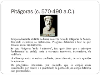 Pitágoras (c. 570-490 a.C.)



Resposta bastante distinta na busca da arché veio de Pitágoras de Samos.
Profundo estudioso da matemática, Pitágoras defendeu a tese de que
todas as coisas são números.
Se para Pitágoras "tudo é número", isso quer dizer que o princípio
fundamental (a arché) seria a estrutura numérica, matemática, da
realidade.
 A diferença entre as coisas resultaria, essencialmente, de uma questão
de números.
Os pitagóricos entendiam, por exemplo, que os corpos eram
constituídos por pontos e a quantidade de pontos de um corpo definiria
suas propriedades.
 