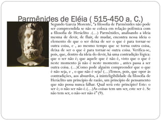 Parmênides de Eléia ( “a filosofia de ParmênidesC.)pode
        Segundo García Morente,
                                515-450 a. não
             ser compreendida se não se coloca em relação polêmica com
             a filosofia de Heráclito .(...) Parmênides, analisando a ideia
             mesma de devir, de fluir, de mudar, encontra nessa ideia o
             elemento de que o ser deixa de ser o que é para tornar-se
             outra coisa, e , ao mesmo tempo que se torna outra coisa,
             deixa de ser o que é para tornar-se outra coisa. Verifica-se,
             pois, que, dentro da ideia do devir, há uma contradição lógica:
             que o ser não é; que aquele que é não é, visto que o que é
             neste momento já não é neste momento , antes passa a ser
             outra coisa. (...)Como pode alguém compreender que o que
             é não seja, e , o que não é seja? (...)Temos, pois, que opor às
             contradições, aos absurdos, à ininteligibilidade da filosofia de
             Heráclito um princípio de razão, um princípio de pensamento
             que não possa nunca falhar. Qual será este princípio? Este: o
             ser é; o não ser não é.(...)As coisas tem um ser, este ser é. Se
             não tem ser, o não-ser não é” (9).
 