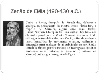 Zenão de Eléia (490-430 a.C.)
      Coube a Zenão, discípulo de Parmênides, elaborar a
      apologia ao pensamento do mestre, como Platão faria a
      respeito de Sócrates, alguns anos mais tardes.
      Russel Norman Champlin fez uma análise detalhada dos
      chamados paradoxos de Zenão. Trata-se de uma série de
      seis argumentos elaborados por Zenão, a fim de criticar a
      teoria heraclítica do movimento e assim, reafirmar a
      concepção parmenideana da imutabilidade do ser. Zenão
      tornou-se famoso por seu método de investigação filosófica
      conhecido como reductio ad absudum ( redução ao
      absurdo) outra regra consagrada da lógica.
 